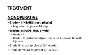 TREATMENT
NONOPERATIVE
• Grade – I (NSAIDS, rest, physio)
• May return to play at 5-7 days
• Bracing, NSAIDS, rest, physio
• Grade – II
• Grade – III (stable to valgus stress in full extension & no ACL
injuries)
• Grade II return to play at 2-4 weeks
• Grade III return to play at 4-8 weeks
 