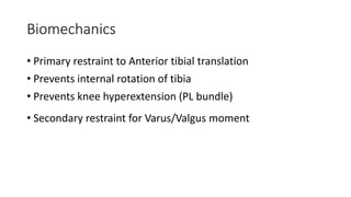 Biomechanics
• Primary restraint to Anterior tibial translation
• Prevents internal rotation of tibia
• Prevents knee hyperextension (PL bundle)
• Secondary restraint for Varus/Valgus moment
 