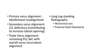 • Primary varus alignment :
tibiofemoral malalignment
• Secondary varus alignment:
LCL deficiency (contributing
to increase lateral opening)
• Triple Varus alignment:
remaining PLC def. with
overall varus recurvatum
alignment
• Long Leg standing
Radiographs:
• Mechanical axis
• Proximal tibial Osteotomy
 