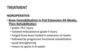 TREATMENT
NONOPERATIVE
• Knee Immobilization In Full Extension X4 Weeks,
Then Rehabilitation
• grade I PLC injury
• isolated midsubstance grade II injury
• hinged knee brace locked in extension x4 weeks
• followed by progressive functional rehabilitation
• quad strengthening
• return to sports in 8 weeks
 
