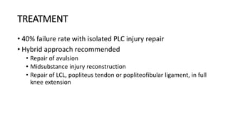 TREATMENT
• 40% failure rate with isolated PLC injury repair
• Hybrid approach recommended
• Repair of avulsion
• Midsubstance injury reconstruction
• Repair of LCL, popliteus tendon or popliteofibular ligament, in full
knee extension
 