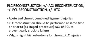 PLC RECONSTRUCTION, +/- ACL RECONSTRUCTION,
+/- PCL RECONSTRUCTION, +/- HTO
• Acute and chronic combined ligament injuries
• PLC reconstruction should be performed at same time
or prior to (as staged procedure) ACL or PCL to
prevent early cruciate failure
• Valgus high tibial osteotomy for chronic PLC injuries
 
