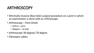 ARTHROSCOPY
• Minimally invasive (Key-hole) surgical procedure on a joint in which
an examination is done with an arthroscope.
• Arthroscopy – from Greek
• Arthro – joint
• Skopein – to look
• Arthroscope 30 degree/ 70 degree
• Fibreoptic cables
 
