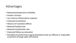 Advantages
• Reduced postoperative morbidity
• Smaller incisions
• Less intense inflammatory response
• Improved visualization
• Absence of secondary effects
• Reduced hospital stay
• Reduced complication rate
• Improved follow-up evaluation
• Possibility of performing surgical procedures that are difficult or impossible
to perform through open arthrotomy
 