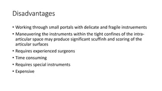Disadvantages
• Working through small portals with delicate and fragile instruements
• Maneuvering the instruments within the tight confines of the intra-
articular space may produce significant scuffinh and scoring of the
articular surfaces
• Requires experienced surgeons
• Time consuming
• Requires special instruments
• Expensive
 