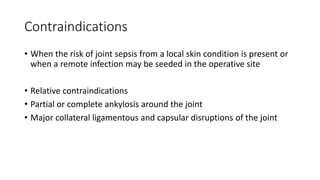 Contraindications
• When the risk of joint sepsis from a local skin condition is present or
when a remote infection may be seeded in the operative site
• Relative contraindications
• Partial or complete ankylosis around the joint
• Major collateral ligamentous and capsular disruptions of the joint
 