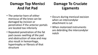 Damage Top Menisci
And Fat Pad
• The anterior horn of either
meniscus of the knee can be
damaged by incision or
penetration if the anterior portals
are located too inferiorly
• Repeated penetration of the fat
pad causes swelling of the pad
and obstruction of view and may
also result in hemorrhage,
hypertrophy or fibrosis of that
structure
Damage To Cruciate
Ligaments
• Occurs during meniscal excision
when an intercondylar
attachment is cut
• When motorized instruments
are debriding the intercondylar
notch
 