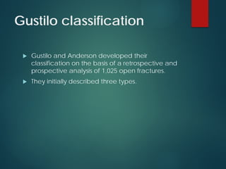 Gustilo classification
 Gustilo and Anderson developed their
classification on the basis of a retrospective and
prospective analysis of 1,025 open fractures.
 They initially described three types.
 