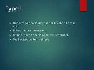 Type I
 Fractures with a clean wound of less than 1 cm in
size
 Little or no contamination
 Wound results from an inside-out perforation
 The fracture pattern is simple
 