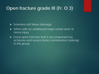 Open fracture grade III (Fr. O 3)
 Extensive soft tissue damage
 Often with an additional major vessel and/ or
nerve injury
 Every open fracture that is accompanied by
ischemia and severe bone comminution belongs
in this group.
 