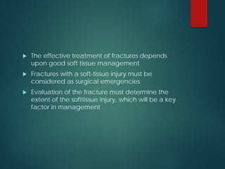  The effective treatment of fractures depends
upon good soft tissue management
 Fractures with a soft-tissue injury must be
considered as surgical emergencies
 Evaluation of the fracture must determine the
extent of the softtissue injury, which will be a key
factor in management
 