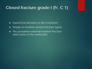 Closed fracture grade I (Fr. C 1)
 Superficial abrasion or skin contusion
 Simple or medium severe fracture types
 The pronation-external rotation fracture
dislocation of the ankle joint
 
