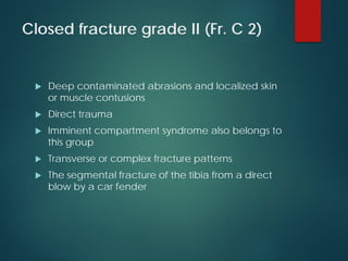 Closed fracture grade II (Fr. C 2)
 Deep contaminated abrasions and localized skin
or muscle contusions
 Direct trauma
 Imminent compartment syndrome also belongs to
this group
 Transverse or complex fracture patterns
 The segmental fracture of the tibia from a direct
blow by a car fender
 