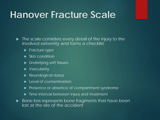 Hanover Fracture Scale
 The scale considers every detail of the injury to the
involved extremity and forms a checklist
 Fracture type
 Skin condition
 Underlying soft tissues
 Vascularity
 Neurological status
 Level of contamination
 Presence or absence of compartment syndrome
 Time interval between injury and treatment
 Bone loss represents bone fragments that have been
lost at the site of the accident
 