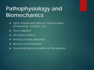 Pathophysiology and
Biomechanics
 Type of insult and area of contact (blunt,
penetrating, crushed, etc);
 Force applied;
 Direction of force;
 Area(s) of body affected;
 Wound contamination;
 General physical condition of the patient.
 
