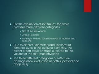  For the evaluation of soft tissues, the score
provides three different categories:
 Size of the skin wound;
 Area of skin loss;
 Damage to deep soft tissues such as muscles and
tendons.
 Due to different diameters and thickness at
different levels in the involved extremity, the
extent of soft-tissue damage is related to the
volume of the soft-tissue envelope
 The three different categories of soft-tissue
damage allow evaluation of both superficial and
deep injury
 