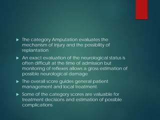  The category Amputation evaluates the
mechanism of injury and the possibility of
replantation
 An exact evaluation of the neurological status is
often difficult at the time of admission but
monitoring of reflexes allows a gross estimation of
possible neurological damage
 The overall score guides general patient
management and local treatment.
 Some of the category scores are valuable for
treatment decisions and estimation of possible
complications
 