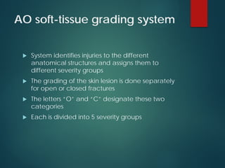AO soft-tissue grading system
 System identifies injuries to the different
anatomical structures and assigns them to
different severity groups
 The grading of the skin lesion is done separately
for open or closed fractures
 The letters “O” and “C” designate these two
categories
 Each is divided into 5 severity groups
 