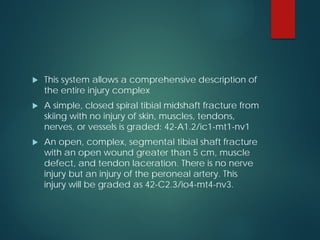  This system allows a comprehensive description of
the entire injury complex
 A simple, closed spiral tibial midshaft fracture from
skiing with no injury of skin, muscles, tendons,
nerves, or vessels is graded: 42-A1.2/ic1-mt1-nv1
 An open, complex, segmental tibial shaft fracture
with an open wound greater than 5 cm, muscle
defect, and tendon laceration. There is no nerve
injury but an injury of the peroneal artery. This
injury will be graded as 42-C2.3/io4-mt4-nv3.
 