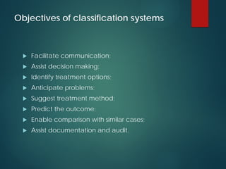 Objectives of classification systems
 Facilitate communication;
 Assist decision making;
 Identify treatment options;
 Anticipate problems;
 Suggest treatment method;
 Predict the outcome;
 Enable comparison with similar cases;
 Assist documentation and audit.
 
