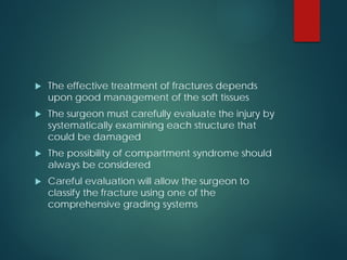  The effective treatment of fractures depends
upon good management of the soft tissues
 The surgeon must carefully evaluate the injury by
systematically examining each structure that
could be damaged
 The possibility of compartment syndrome should
always be considered
 Careful evaluation will allow the surgeon to
classify the fracture using one of the
comprehensive grading systems
 