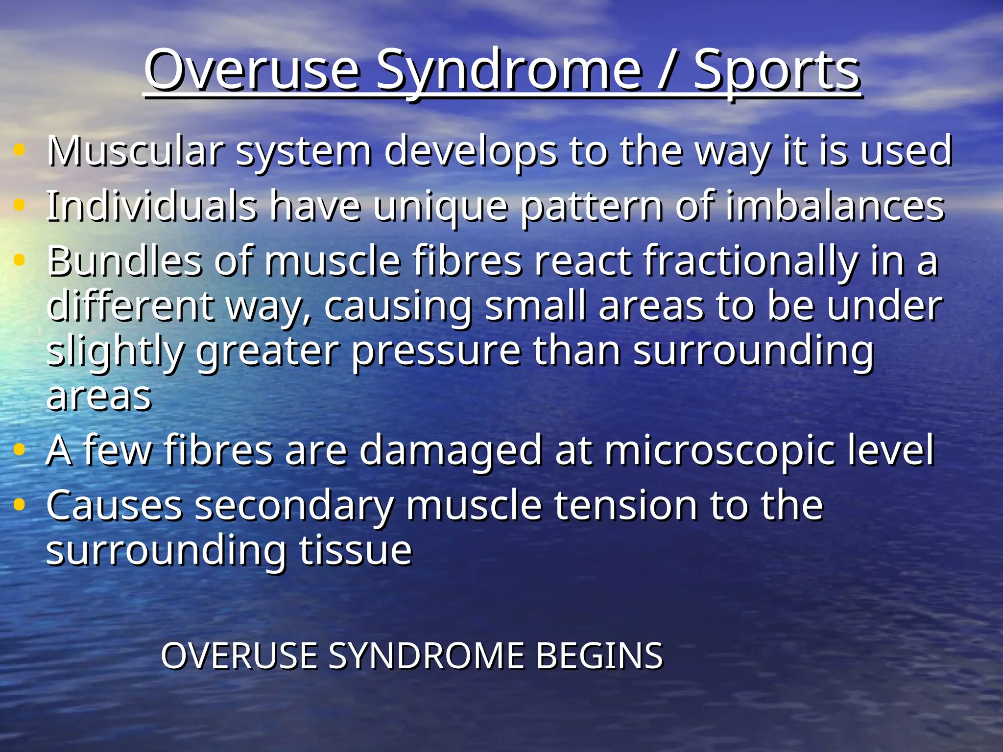 Overuse Syndrome / Sports
Overuse Syndrome / Sports
• Muscular system develops to the way it is used
Muscular system develops to the way it is used
• Individuals have unique pattern of imbalances
Individuals have unique pattern of imbalances
• Bundles of muscle fibres react fractionally in a
Bundles of muscle fibres react fractionally in a
different way, causing small areas to be under
different way, causing small areas to be under
slightly greater pressure than surrounding
slightly greater pressure than surrounding
areas
areas
• A few fibres are damaged at microscopic level
A few fibres are damaged at microscopic level
• Causes secondary muscle tension to the
Causes secondary muscle tension to the
surrounding tissue
surrounding tissue
OVERUSE SYNDROME BEGINS
OVERUSE SYNDROME BEGINS
 