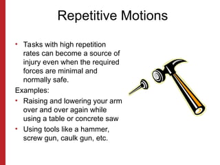 Repetitive Motions
• Tasks with high repetition
rates can become a source of
injury even when the required
forces are minimal and
normally safe.
Examples:
• Raising and lowering your arm
over and over again while
using a table or concrete saw
• Using tools like a hammer,
screw gun, caulk gun, etc.
 