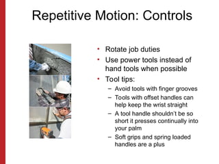 Repetitive Motion: Controls
• Rotate job duties
• Use power tools instead of
hand tools when possible
• Tool tips:
– Avoid tools with finger grooves
– Tools with offset handles can
help keep the wrist straight
– A tool handle shouldn’t be so
short it presses continually into
your palm
– Soft grips and spring loaded
handles are a plus
 