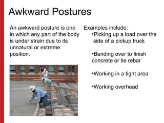 Awkward Postures
An awkward posture is one
in which any part of the body
is under strain due to its
unnatural or extreme
position.
Examples include:
•Picking up a load over the
side of a pickup truck
•Bending over to finish
concrete or tie rebar
•Working in a tight area
•Working overhead
 