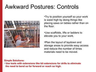 Awkward Postures: Controls
•Try to position yourself so your work
is waist high by doing things like
placing saws on tables rather than on
the floor.
•Use scaffolds, lifts or ladders to
elevate you to your work.
•Plan the layout of laydown and
storage areas to provide easy access
and reduce the number of times
materials need to be moved.
Simple Solutions:
• Use tools with extensions like bit extensions for drills to eliminate
the need to bend so far forward or reach so high.
 
