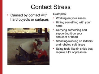 Contact Stress
• Caused by contact with
hard objects or surfaces
Examples:
• Working on your knees
• Hitting something with your
hand
• Carrying something and
supporting it on your
shoulder or head
• Standing/working off ladders
and rubbing soft tissue
• Using tools like tin snips that
require a lot of pressure
 