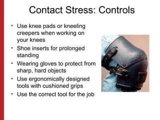 Contact Stress: Controls
• Use knee pads or kneeling
creepers when working on
your knees
• Shoe inserts for prolonged
standing
• Wearing gloves to protect from
sharp, hard objects
• Use ergonomically designed
tools with cushioned grips
• Use the correct tool for the job
 