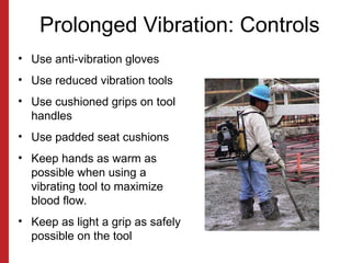 Prolonged Vibration: Controls
• Use anti-vibration gloves
• Use reduced vibration tools
• Use cushioned grips on tool
handles
• Use padded seat cushions
• Keep hands as warm as
possible when using a
vibrating tool to maximize
blood flow.
• Keep as light a grip as safely
possible on the tool
 
