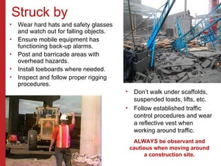 Struck by
• Wear hard hats and safety glasses
and watch out for falling objects.
• Ensure mobile equipment has
functioning back-up alarms.
• Post and barricade areas with
overhead hazards.
• Install toeboards where needed.
• Inspect and follow proper rigging
procedures.
• Don’t walk under scaffolds,
suspended loads, lifts, etc.
• Follow established traffic
control procedures and wear
a reflective vest when
working around traffic.
ALWAYS be observant and
cautious when moving around
a construction site.
 