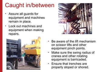 Caught in/between
• Assure all guards for
equipment and machines
remain in place.
• Lock out machines and
equipment when making
repairs.
• Be aware of the lift mechanism
on scissor lifts and other
equipment pinch points.
• Make sure the swing radius of
cranes and other rotating
equipment is barricaded.
• Ensure that trenches are
properly sloped or shored.
 