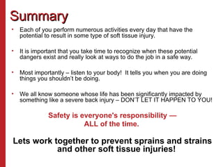 Summary
Summary
• Each of you perform numerous activities every day that have the
potential to result in some type of soft tissue injury.
• It is important that you take time to recognize when these potential
dangers exist and really look at ways to do the job in a safe way.
• Most importantly – listen to your body! It tells you when you are doing
things you shouldn’t be doing.
• We all know someone whose life has been significantly impacted by
something like a severe back injury – DON’T LET IT HAPPEN TO YOU!
Safety is everyone's responsibility —
ALL of the time.
Lets work together to prevent sprains and strains
and other soft tissue injuries!
 