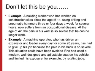 Don’t let this be you……
• Example: A building worker who has worked on
construction sites since the age of 14, using drilling and
pneumatic hammers three or four days a week for several
hours, now suffers from an occupational disease. At the
age of 42, the pain in his wrist is so severe that he can no
longer work.
• Example: A machine operator, who has driven an
excavator and loader every day for some 20 years, has had
to give up his job because the pain in his back is so severe.
This situation could have been avoided if he had used a
modern, well-designed and adjustable seat on his vehicle
and limited his exposure; for example, by rotating jobs.
 