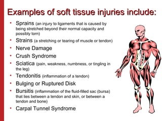Examples of soft tissue injuries include:
Examples of soft tissue injuries include:
• Sprains (an injury to ligaments that is caused by
being stretched beyond their normal capacity and
possibly torn)
• Strains (a stretching or tearing of muscle or tendon)
• Nerve Damage
• Crush Syndrome
• Sciatica (pain, weakness, numbness, or tingling in
the leg)
• Tendonitis (inflammation of a tendon)
• Bulging or Ruptured Disk
• Bursitis (inflammation of the fluid-filled sac (bursa)
that lies between a tendon and skin, or between a
tendon and bone)
• Carpal Tunnel Syndrome
 