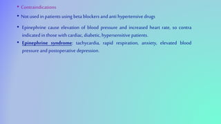 • Contraindications
• Not used in patients using beta blockers and anti hypertensive drugs
• Epinephrine cause elevation of blood pressure and increased heart rate, so contra
indicated in those with cardiac, diabetic, hypersensitive patients.
• Epinephrine syndrome: tachycardia, rapid respiration, anxiety, elevated blood
pressure and postoperative depression.
 