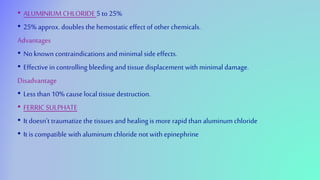 • ALUMINIUM CHLORIDE 5 to 25%
• 25% approx. doubles the hemostatic effect of other chemicals.
Advantages
• No known contraindications andminimal side effects.
• Effective in controlling bleeding andtissue displacement with minimal damage.
Disadvantage
• Less than10% causelocal tissue destruction.
• FERRIC SULPHATE
• It doesn’t traumatize the tissuesand healingis more rapid than aluminum chloride
• It is compatible with aluminum chloride not with epinephrine
 