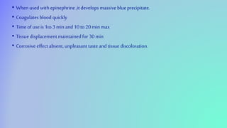 • When used with epinephrine ,it develops massive blue precipitate.
• Coagulates blood quickly
• Time of use is 1to 3 min and 10 to 20 min max
• Tissuedisplacement maintained for 30 min
• Corrosive effect absent, unpleasant taste and tissue discoloration.
 