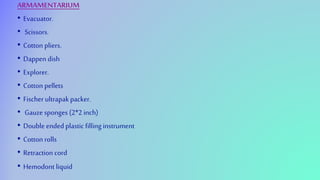 ARMAMENTARIUM
• Evacuator.
• Scissors.
• Cotton pliers.
• Dappen dish
• Explorer.
• Cotton pellets
• Fischer ultrapakpacker.
• Gauze sponges (2*2 inch)
• Double ended plastic filling instrument
• Cotton rolls
• Retraction cord
• Hemodont liquid
 