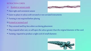 RETRACTIONCORDS
a) Braided or woven cords
• Have tight and consistent weave
• Easierto placein sulcuswith serrated or non serrated instruments
• Twisting is not required before placing
b) Knitted or twisted cord
• They unravel and fray less when cut during placement
• They expand when wet, so willopen the sulcus greater than the original diameter of the cord.
• Twisting required to produce a tight cord of small diameter.
 