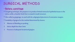 SURGICAL METHODS
• Rotary curettage
• Troughing technique, the purpose is to produce limited removal of epithelial tissues in the
sulcuswhile a chamfer finish line is created in tooth structure.
• Also called asgingetage, its used with the subgingival placement of restoration margins.
• Suitability of gingiva for this method determined by factors;
1. Absence of bleeding on probing
2. Sulcus depth less than 3mm
3. Presence of adequate keratinized gingiva.
 