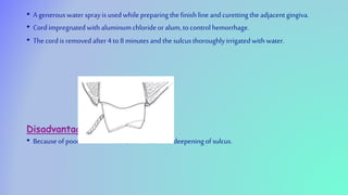 • Agenerouswater sprayisusedwhilepreparingthefinishlineandcurettingtheadjacentgingiva.
• Cordimpregnatedwithaluminumchlorideor alum, tocontrolhemorrhage.
• Thecordisremovedafter 4to8minutesandthesulcusthoroughlyirrigatedwithwater.
Disadvantage
• Becauseofpoortactilesensation,cancauseoverdeepeningofsulcus.
 