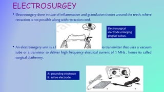 ELECTROSURGEY
• Electrosurgery done in case of inflammation and granulation tissues around the teeth, where
retraction is not possible along with retraction cord.
• An electrosurgery unit is a high frequency oscillator or radio transmitter that uses a vacuum
tube or a transistor to deliver high frequency electrical current of 1 MHz , hence its called
surgicaldiathermy.
Electrosurgical
electrode enlarging
gingival sulcus.
A: grounding electrode
B: active electrode
 