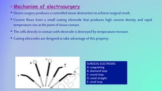 • Mechanism of electrosurgery
• Electro surgery produces a controlled tissue destruction to achieve surgicalresult.
• Current flows from a small cutting electrode that produces high current density and rapid
temperature rise at the point of tissue contact.
• The cellsdirectly in contact with electrode is destroyed by temperature increase.
• Cutting electrodes are designed to take advantage of this property.
SURGICAL ELECTRODES
A: coagulating
B: diamond loop
C: round loop
D: small straight
E: small loop
 