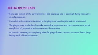INTRODUCTION
• Complete control of the environment of the operative site is essential during restorative
dental procedures.
• Control of oral environment extends to the gingiva surrounding the teeth to be restored.
• The gingiva must be displaced to make a complete impression and even sometimes to permit
completion of preparation and cementation of restoration.
• At times its necessary to completely alter the gingival teeth contours to ensure better long-
lastingresult of fixed restoration.
 