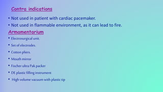 Contra indications
• Not used in patient with cardiac pacemaker.
• Not used in flammable environment, as it can lead to fire.
Armamentarium
• Electrosurgical unit.
• Set of electrodes.
• Cotton pliers.
• Mouth mirror
• Fischer ultraPak packer
• DE plastic fillinginstrument
• High volume vacuum with plastictip
 