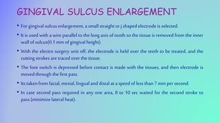 GINGIVAL SULCUS ENLARGEMENT
• For gingival sulcusenlargement, a smallstraight or jshaped electrode is selected.
• It is used with a wire parallel to the long axis of tooth so the tissue is removed from the inner
wallof sulcus(0.1 mm of gingival height).
• With the electro surgery unit off, the electrode is held over the teeth to be treated, and the
cutting strokes are traced over the tissue.
• The foot switch is depressed before contact is made with the tissues, and then electrode is
moved through the first pass.
• Its takenfrom facial,mesial,lingualand distalat a speed of less than7 mm per second.
• In case second pass required in any one area, 8 to 10 sec waited for the second stroke to
pass.(minimize lateral heat).
 